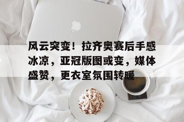 风云突变！拉齐奥赛后手感冰凉，亚冠版图或变，媒体盛赞，更衣室氛围转暖